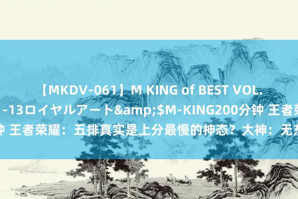 【MKDV-061】M KING of BEST VOL.1</a>2010-11-13ロイヤルアート&$M-KING200分钟 王者荣耀：五排真实是上分最慢的神态？大神：无东说念主带飞，等着连跪