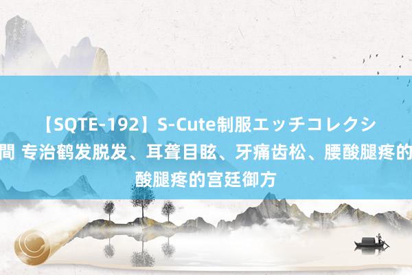 【SQTE-192】S-Cute制服エッチコレクション 8時間 专治鹤发脱发、耳聋目眩、牙痛齿松、腰酸腿疼的宫廷御方