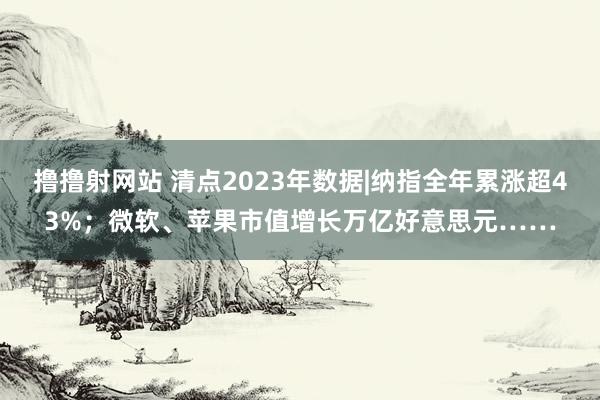 撸撸射网站 清点2023年数据|纳指全年累涨超43%；微软、苹果市值增长万亿好意思元……