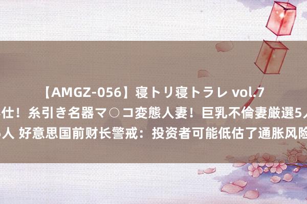 【AMGZ-056】寝トリ寝トラレ vol.7 巨乳むっちむちパイズリ奉仕！糸引き名器マ○コ変態人妻！巨乳不倫妻厳選5人 好意思国前财长警戒：投资者可能低估了通胀风险 软着陆也并非板上钉钉