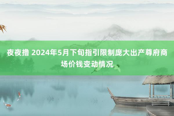 夜夜撸 2024年5月下旬指引限制庞大出产尊府商场价钱变动情况