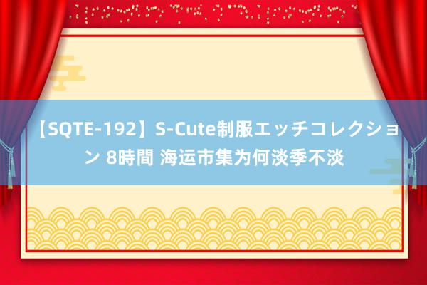 【SQTE-192】S-Cute制服エッチコレクション 8時間 海运市集为何淡季不淡