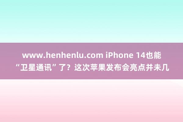 www.henhenlu.com iPhone 14也能“卫星通讯”了？这次苹果发布会亮点并未几