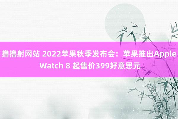 撸撸射网站 2022苹果秋季发布会：苹果推出Apple Watch 8 起售价399好意思元