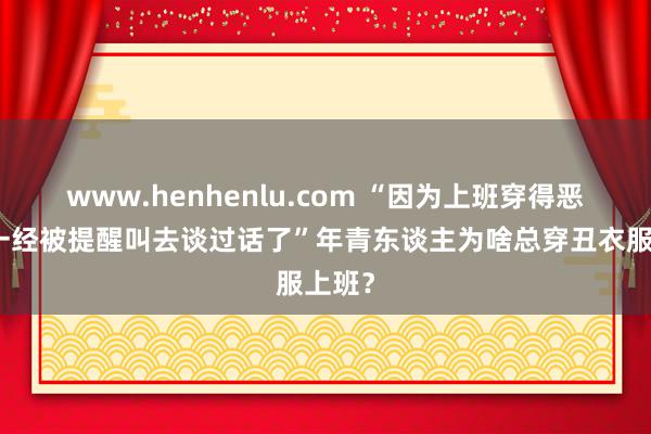 www.henhenlu.com “因为上班穿得恶心，一经被提醒叫去谈过话了”年青东谈主为啥总穿丑衣服上班？