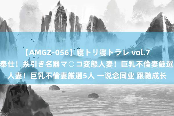 【AMGZ-056】寝トリ寝トラレ vol.7 巨乳むっちむちパイズリ奉仕！糸引き名器マ○コ変態人妻！巨乳不倫妻厳選5人 一说念同业 跟随成长