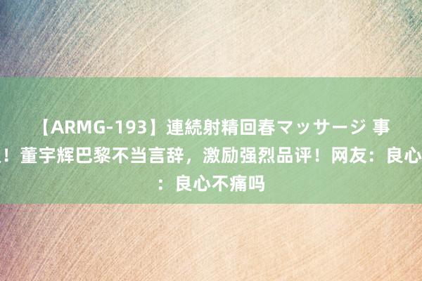 【ARMG-193】連続射精回春マッサージ 事态升级！董宇辉巴黎不当言辞，激励强烈品评！网友：良心不痛吗