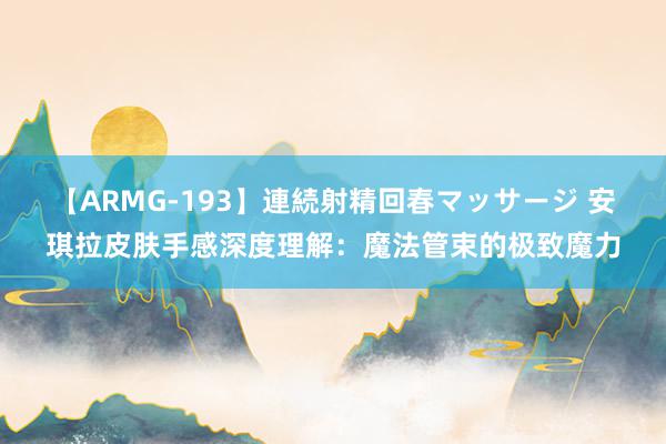 【ARMG-193】連続射精回春マッサージ 安琪拉皮肤手感深度理解：魔法管束的极致魔力