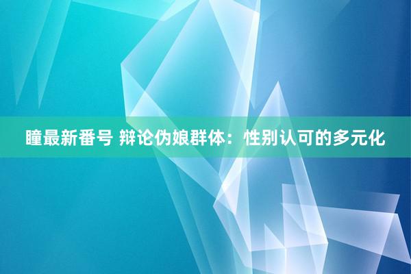 瞳最新番号 辩论伪娘群体：性别认可的多元化