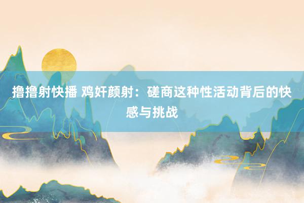 撸撸射快播 鸡奸颜射：磋商这种性活动背后的快感与挑战