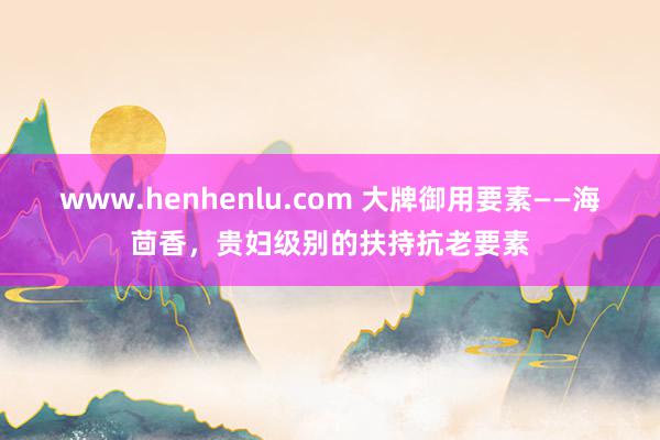 www.henhenlu.com 大牌御用要素——海茴香，贵妇级别的扶持抗老要素