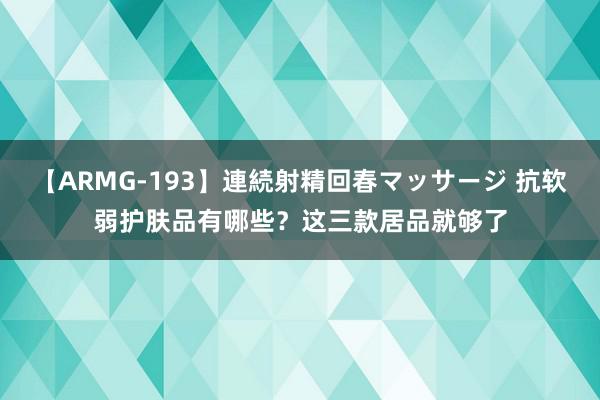 【ARMG-193】連続射精回春マッサージ 抗软弱护肤品有哪些？这三款居品就够了