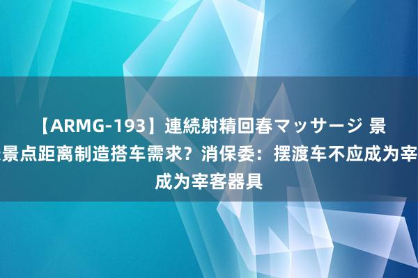 【ARMG-193】連続射精回春マッサージ 景区拉长景点距离制造搭车需求？消保委：摆渡车不应成为宰客器具