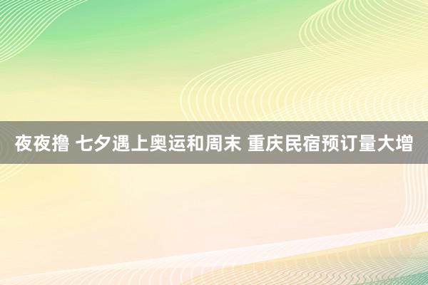 夜夜撸 七夕遇上奥运和周末 重庆民宿预订量大增