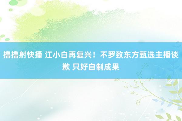 撸撸射快播 江小白再复兴！不罗致东方甄选主播谈歉 只好自制成果