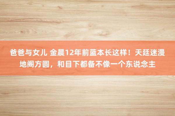 爸爸与女儿 金晨12年前蓝本长这样！天廷迷漫地阁方圆，和目下都备不像一个东说念主