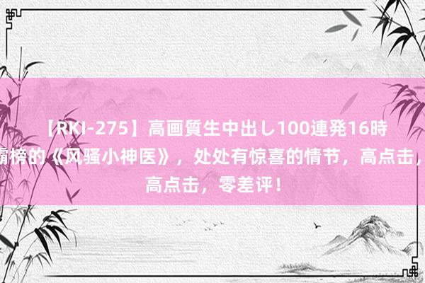 【RKI-275】高画質生中出し100連発16時間 弥远霸榜的《风骚小神医》，处处有惊喜的情节，高点击，零差评！