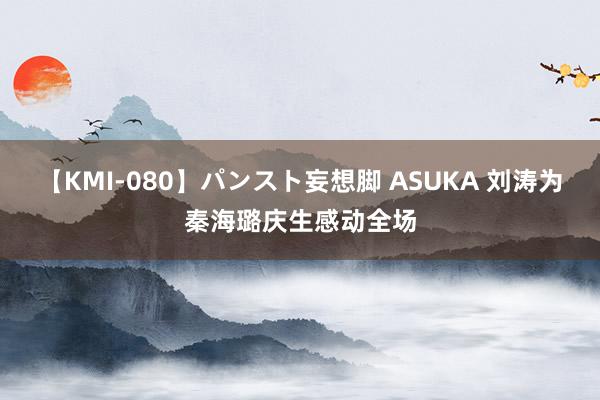 【KMI-080】パンスト妄想脚 ASUKA 刘涛为秦海璐庆生感动全场