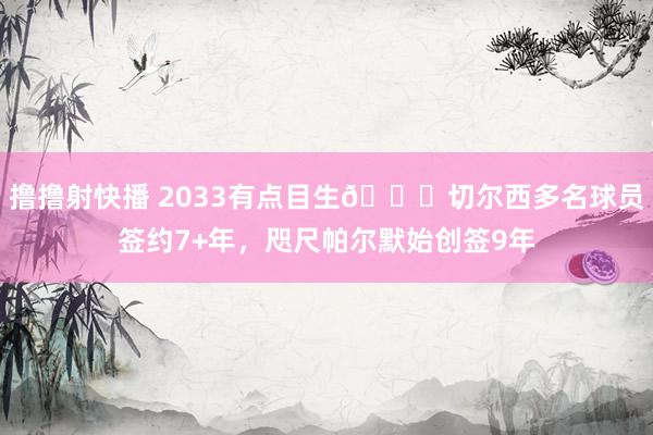 撸撸射快播 2033有点目生😂切尔西多名球员签约7+年，咫尺帕尔默始创签9年