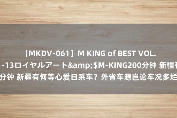 【MKDV-061】M KING of BEST VOL.1</a>2010-11-13ロイヤルアート&$M-KING200分钟 新疆有何等心爱日系车？外省车源岂论车况多烂，新疆车商照收不误