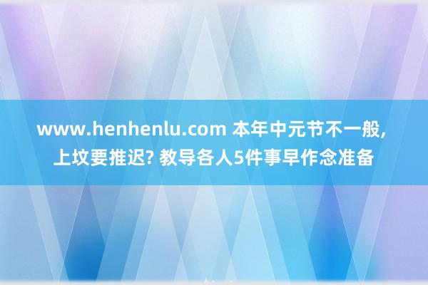 www.henhenlu.com 本年中元节不一般, 上坟要推迟? 教导各人5件事早作念准备