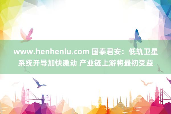 www.henhenlu.com 国泰君安：低轨卫星系统开导加快激动 产业链上游将最初受益