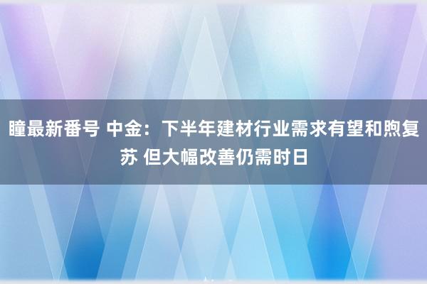 瞳最新番号 中金：下半年建材行业需求有望和煦复苏 但大幅改善仍需时日