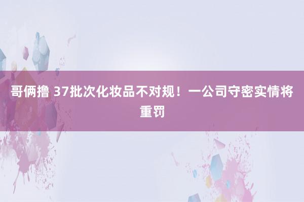 哥俩撸 37批次化妆品不对规！一公司守密实情将重罚