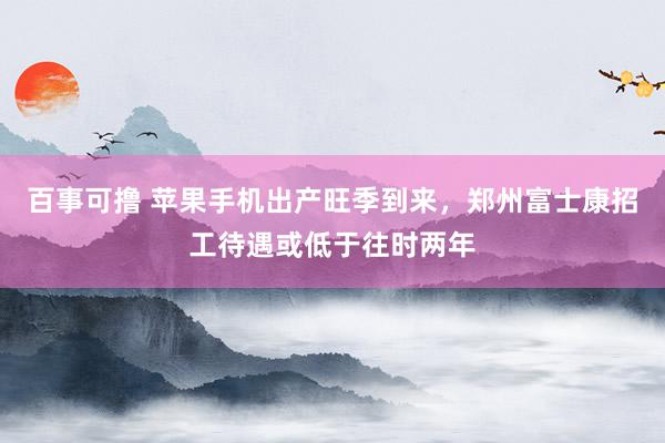 百事可撸 苹果手机出产旺季到来，郑州富士康招工待遇或低于往时两年