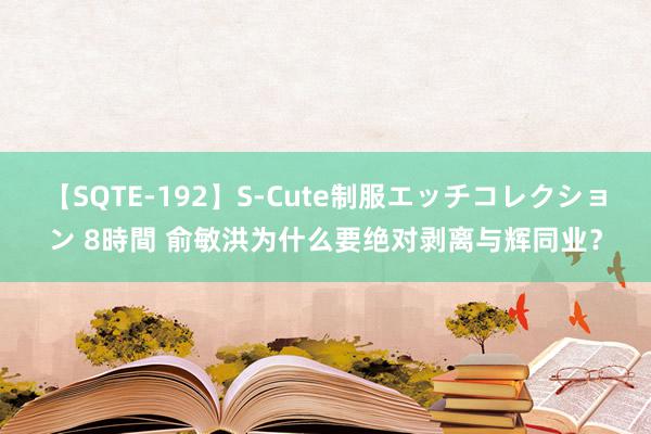 【SQTE-192】S-Cute制服エッチコレクション 8時間 俞敏洪为什么要绝对剥离与辉同业？