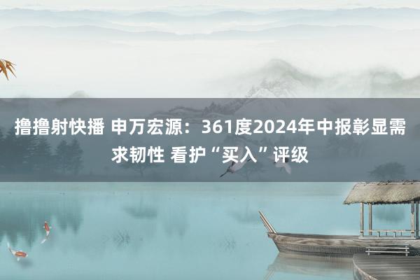 撸撸射快播 申万宏源：361度2024年中报彰显需求韧性 看护“买入”评级