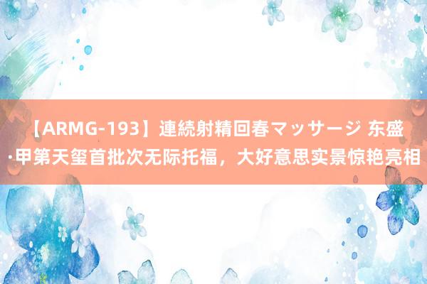 【ARMG-193】連続射精回春マッサージ 东盛·甲第天玺首批次无际托福，大好意思实景惊艳亮相