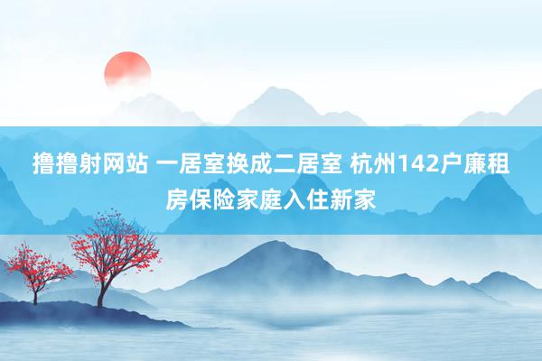 撸撸射网站 一居室换成二居室 杭州142户廉租房保险家庭入住新家