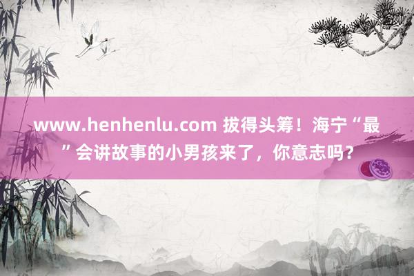 www.henhenlu.com 拔得头筹！海宁“最”会讲故事的小男孩来了，你意志吗？