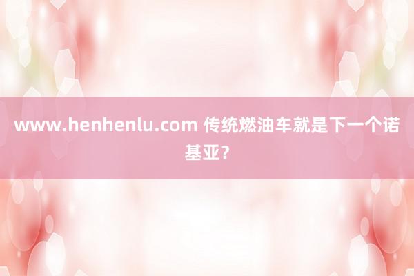 www.henhenlu.com 传统燃油车就是下一个诺基亚？