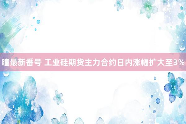 瞳最新番号 工业硅期货主力合约日内涨幅扩大至3%