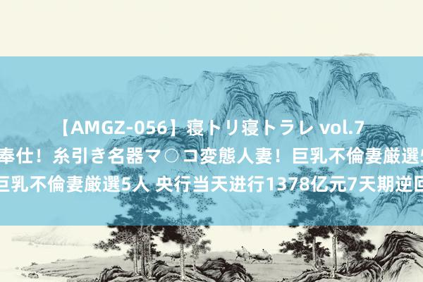 【AMGZ-056】寝トリ寝トラレ vol.7 巨乳むっちむちパイズリ奉仕！糸引き名器マ○コ変態人妻！巨乳不倫妻厳選5人 央行当天进行1378亿元7天期逆回购操作