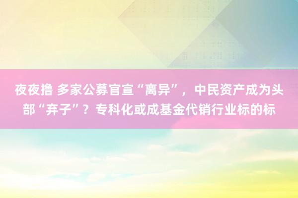 夜夜撸 多家公募官宣“离异”，中民资产成为头部“弃子”？专科化或成基金代销行业标的标