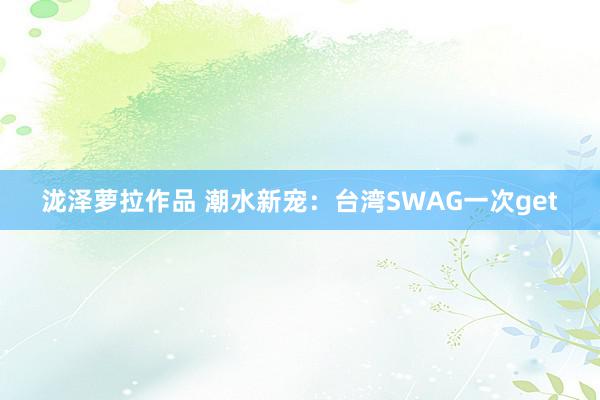 泷泽萝拉作品 潮水新宠：台湾SWAG一次get