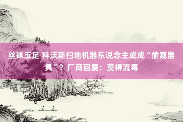 丝袜玉足 科沃斯扫地机器东说念主或成“偷窥器具”？厂商回复：莫得流毒