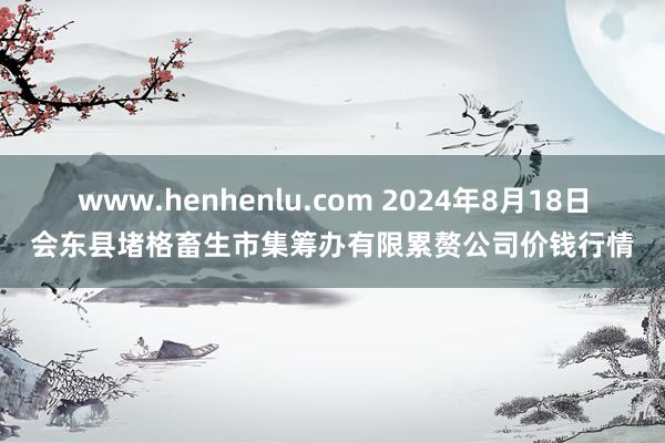 www.henhenlu.com 2024年8月18日会东县堵格畜生市集筹办有限累赘公司价钱行情