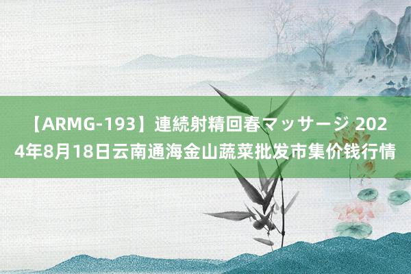 【ARMG-193】連続射精回春マッサージ 2024年8月18日云南通海金山蔬菜批发市集价钱行情