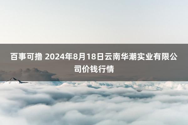 百事可撸 2024年8月18日云南华潮实业有限公司价钱行情