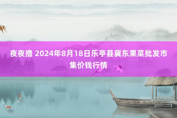 夜夜撸 2024年8月18日乐亭县冀东果菜批发市集价钱行情