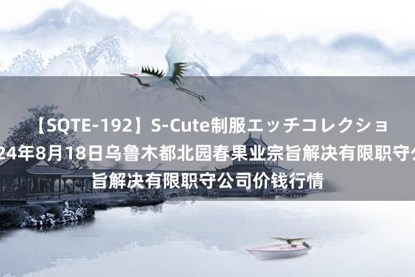 【SQTE-192】S-Cute制服エッチコレクション 8時間 2024年8月18日乌鲁木都北园春果业宗旨解决有限职守公司价钱行情