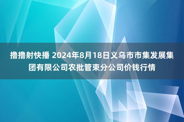 撸撸射快播 2024年8月18日义乌市市集发展集团有限公司农批管束分公司价钱行情