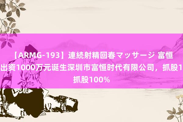 【ARMG-193】連続射精回春マッサージ 富恒新材出资1000万元诞生深圳市富恒时代有限公司，抓股100%