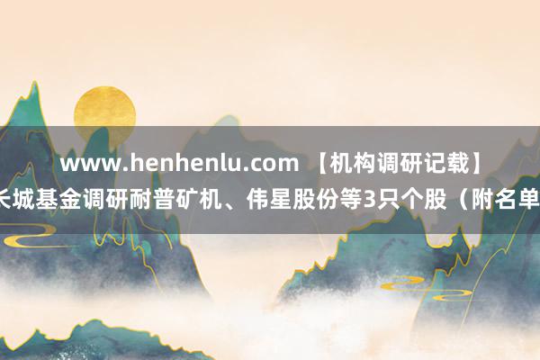 www.henhenlu.com 【机构调研记载】长城基金调研耐普矿机、伟星股份等3只个股（附名单）