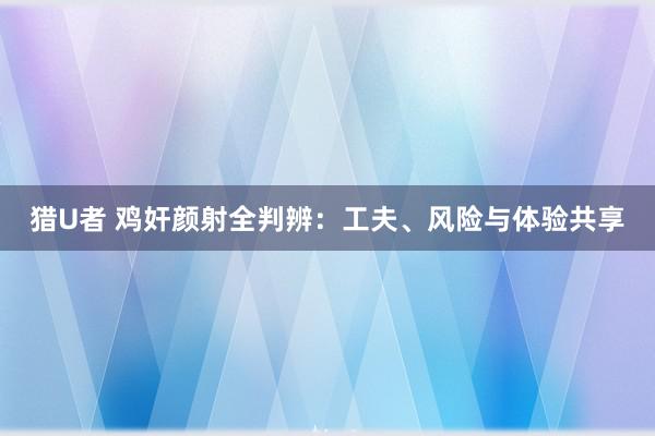 猎U者 鸡奸颜射全判辨：工夫、风险与体验共享