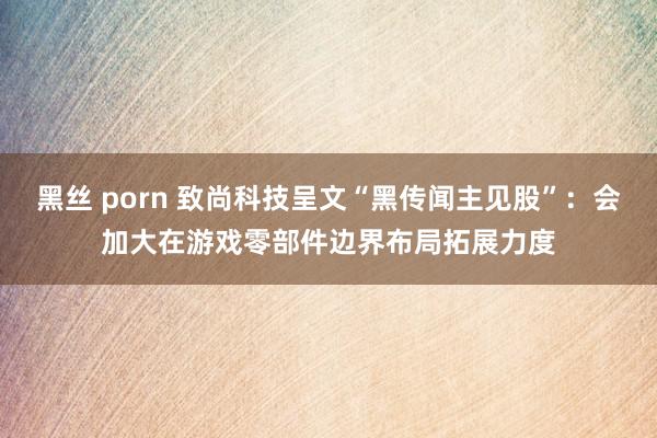 黑丝 porn 致尚科技呈文“黑传闻主见股”：会加大在游戏零部件边界布局拓展力度